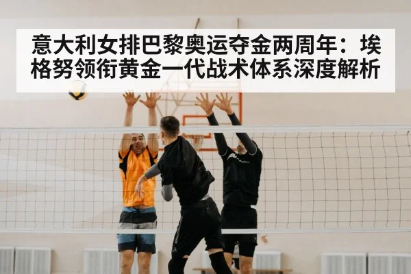 意大利女排巴黎奥运夺金两周年：埃格努领衔黄金一代战术体系深度解析